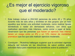¿Es mejor el ejercicio vigoroso
que el moderado?
• Este trabajo incluyó a 204.542 personas de entre 45 y 75 años
durante más de seis años y divididas en dos grupos: por un lado
aquellos que tenían una actividad moderada, como realizar tareas
domésticas o nadar sin demasiado esfuerzo, con otros que
realizaban ejercicios más intensos, como correr o jugar al tenis,
observaron que las personas que hacen un ejercicio más intenso
tienen un riesgo entre un 9% y un 13% menor de mortalidad
prematura que los que solo realizan ejercicio moderado.
• Concluyen : “Nuestros hallazgos sugieren que la actividad vigorosa
debería ser incluida en las directrices de salud pública sobre
actividad física para maximizar sus beneficios sobre la población”.
 