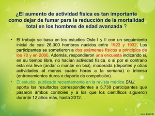¿El aumento de actividad física es tan importante
como dejar de fumar para la reducción de la mortalidad
total en los hombres de edad avanzada ?
• El trabajo se basa en los estudios Oslo I y II con un seguimiento
inicial de casi 26.000 hombres nacidos entre 1923 y 1932. Los
participantes se sometieron a dos exámenes físicos a principios de
los 70 y en 2000. Además, respondieron una encuesta indicando si,
en su tiempo libre, no hacían actividad física, o si por el contrario
esta era leve (andar o montar en bici), moderada (deportes y otras
actividades al menos cuatro horas a la semana) o intensa
(entrenamientos duros o deporte de competición).
• El estudio, publicado recientemente en la revista médica BMJ,
aporta los resultados correspondientes a 5.738 participantes que
pasaron ambos controles y a los que los científicos siguieron
durante 12 años más, hasta 2012.
 