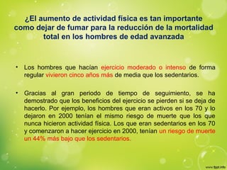 ¿El aumento de actividad física es tan importante
como dejar de fumar para la reducción de la mortalidad
total en los hombres de edad avanzada
• Los hombres que hacían ejercicio moderado o intenso de forma
regular vivieron cinco años más de media que los sedentarios.
• Gracias al gran periodo de tiempo de seguimiento, se ha
demostrado que los beneficios del ejercicio se pierden si se deja de
hacerlo. Por ejemplo, los hombres que eran activos en los 70 y lo
dejaron en 2000 tenían el mismo riesgo de muerte que los que
nunca hicieron actividad física. Los que eran sedentarios en los 70
y comenzaron a hacer ejercicio en 2000, tenían un riesgo de muerte
un 44% más bajo que los sedentarios.
 