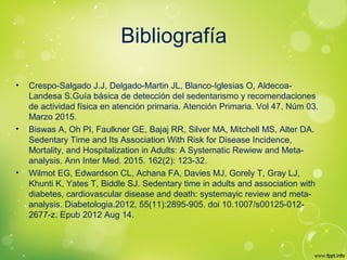 Bibliografía
• Crespo-Salgado J.J, Delgado-Martin JL, Blanco-Iglesias O, Aldecoa-
Landesa S.Guía básica de detección del sedentarismo y recomendaciones
de actividad física en atención primaria. Atención Primaria. Vol 47, Núm 03.
Marzo 2015.
• Biswas A, Oh PI, Faulkner GE, Bajaj RR, Silver MA, Mitchell MS, Alter DA.
Sedentary Time and Its Association With Risk for Disease Incidence,
Mortality, and Hospitalization in Adults: A Systematic Rewiew and Meta-
analysis. Ann Inter Med. 2015. 162(2): 123-32.
• Wilmot EG, Edwardson CL, Achana FA, Davies MJ, Gorely T, Gray LJ,
Khunti K, Yates T, Biddle SJ. Sedentary time in adults and association with
diabetes, cardiovascular disease and death: systemayic review and meta-
analysis. Diabetologia.2012, 55(11):2895-905. doi 10.1007/s00125-012-
2677-z. Epub 2012 Aug 14.
 