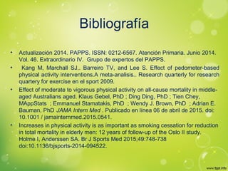 Bibliografía
• Actualización 2014. PAPPS. ISSN: 0212-6567. Atención Primaria. Junio 2014.
Vol. 46. Extraordinario IV. Grupo de expertos del PAPPS.
• Kang M, Marchall SJ,. Barreiro TV, and Lee S. Effect of pedometer-based
physical activity interventions.A meta-analisis.. Research quarterly for research
quartery for exercise en el sport 2009.
• Effect of moderate to vigorous physical activity on all-cause mortality in middle-
aged Australians aged. Klaus Gebel, PhD ; Ding Ding, PhD ; Tien Chey,
MAppStats ; Emmanuel Stamatakis, PhD ; Wendy J. Brown, PhD ; Adrian E.
Bauman, PhD .
JAMA Intern Med . Publicado en línea 06 de abril de 2015. doi:
10.1001 / jamainternmed.2015.0541.
• Increases in physical activity is as important as smoking cessation for reduction
in total mortality in elderly men: 12 years of follow-up of the Oslo II study. 
Holme I, Anderssen SA. Br J Sports Med 2015;49:748-738
doi:10.1136/bjsports-2014-094522.
 