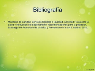 Bibliografía
• Ministerio de Sanidad, Servicios Sociales e Igualdad. Actividad Física para la
Salud y Reducción del Sedentarismo. Recomendaciones para la población.
Estrategia de Promoción de la Salud y Prevención en el SNS. Madrid, 2015.
 