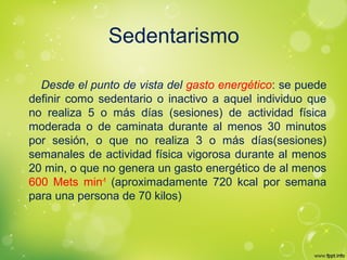 Sedentarismo
Desde el punto de vista del gasto energético: se puede
definir como sedentario o inactivo a aquel individuo que
no realiza 5 o más días (sesiones) de actividad física
moderada o de caminata durante al menos 30 minutos
por sesión, o que no realiza 3 o más días(sesiones)
semanales de actividad física vigorosa durante al menos
20 min, o que no genera un gasto energético de al menos
600 Mets min-1
(aproximadamente 720 kcal por semana
para una persona de 70 kilos)
 