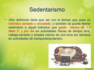 Sedentarismo
• Otra definición tiene que ver con el tiempo que pasa un
individuo sentado o recostado, o también se puede llamar
sedentario a aquel individuo que gasta menos de 1,5
Mets h-1
y por día en actividades físicas de tiempo libre,
trabaja sentado y emplea menos de una hora por semana
en actividades de transporte(andando).
 