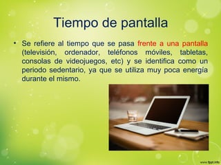 Tiempo de pantalla
• Se refiere al tiempo que se pasa frente a una pantalla
(televisión, ordenador, teléfonos móviles, tabletas,
consolas de videojuegos, etc) y se identifica como un
periodo sedentario, ya que se utiliza muy poca energía
durante el mismo.
 