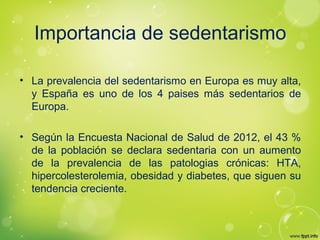 Importancia de sedentarismo
• La prevalencia del sedentarismo en Europa es muy alta,
y España es uno de los 4 paises más sedentarios de
Europa.
• Según la Encuesta Nacional de Salud de 2012, el 43 %
de la población se declara sedentaria con un aumento
de la prevalencia de las patologias crónicas: HTA,
hipercolesterolemia, obesidad y diabetes, que siguen su
tendencia creciente.
 