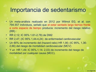 Importancia de sedentarismo
• Un meta-análisis realizado en 2012 por Wilmot EG, et al. con
794.557 individuos, señaló que el estar sentado largo tiempo frente
a corto espacio de tiempo producía: incremento del riesgo relativo
(RR) :
• RR 2,12; IC 95% 1.61-2.78) de DM2
• RR 2,47; (IC 95% 1,44-4,24) de enfermedad cardiovascular
• Un 90% de incremento del (hazard ratio) HR 1,90; (IC 95%, 1,36-
2,66) del riesgo de mortalidad cardiovascular (MCV)
• Y un HR 1,49; IC 95%,1,14- 2,03) de incremento del riesgo de
mortalidad por cualquier causa (MCC).
 