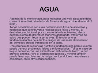 AGUA
Además de lo mencionado, para mantener una vida saludable debe
consumirse a diario alrededor de 8 vasos de agua mineral natural (2
litros).
Todos necesitamos consumir determinados tipos de alimentos y
nutrientes que contribuyen a nuestra salud física y mental. El
desbalance nutricional, por exceso o falta de nutrientes, afecta
nuestro cuerpo de diferentes maneras generando, trastornos de
salud que pueden llegar a ser graves. Entender esto es
fundamental antes de sufrir los riesgos de una mala alimentación
así como los efectos inmediatos en la salud.
Una carencia de sustancias nutritivas fundamentales para el cuerpo
puede generar problemas físicos y enfermedades. Tal es el caso de
lo que acontece con una alimentación deficiente de hierro, lo que
provoca anemia. Pero el desbalance químico y mineral también
puede llevar a problemas de fatiga crónica, dolores musculares y
calambres, entre otras consecuencias
 