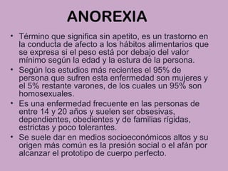 ANOREXIA
• Término que significa sin apetito, es un trastorno en
la conducta de afecto a los hábitos alimentarios que
se expresa si el peso está por debajo del valor
mínimo según la edad y la estura de la persona.
• Según los estudios más recientes el 95% de
persona que sufren esta enfermedad son mujeres y
el 5% restante varones, de los cuales un 95% son
homosexuales.
• Es una enfermedad frecuente en las personas de
entre 14 y 20 años y suelen ser obsesivas,
dependientes, obedientes y de familias rígidas,
estrictas y poco tolerantes.
• Se suele dar en medios socioeconómicos altos y su
origen más común es la presión social o el afán por
alcanzar el prototipo de cuerpo perfecto.
 