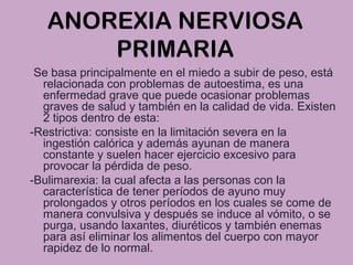 ANOREXIA NERVIOSA
PRIMARIA
Se basa principalmente en el miedo a subir de peso, está
relacionada con problemas de autoestima, es una
enfermedad grave que puede ocasionar problemas
graves de salud y también en la calidad de vida. Existen
2 tipos dentro de esta:
-Restrictiva: consiste en la limitación severa en la
ingestión calórica y además ayunan de manera
constante y suelen hacer ejercicio excesivo para
provocar la pérdida de peso.
-Bulimarexia: la cual afecta a las personas con la
característica de tener períodos de ayuno muy
prolongados y otros períodos en los cuales se come de
manera convulsiva y después se induce al vómito, o se
purga, usando laxantes, diuréticos y también enemas
para así eliminar los alimentos del cuerpo con mayor
rapidez de lo normal.
 