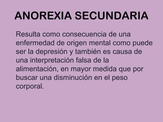ANOREXIA SECUNDARIA
Resulta como consecuencia de una
enfermedad de origen mental como puede
ser la depresión y también es causa de
una interpretación falsa de la
alimentación, en mayor medida que por
buscar una disminución en el peso
corporal.
 
