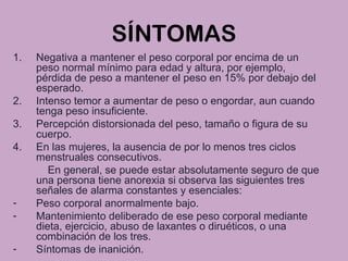 SÍNTOMAS
1. Negativa a mantener el peso corporal por encima de un
peso normal mínimo para edad y altura, por ejemplo,
pérdida de peso a mantener el peso en 15% por debajo del
esperado.
2. Intenso temor a aumentar de peso o engordar, aun cuando
tenga peso insuficiente.
3. Percepción distorsionada del peso, tamaño o figura de su
cuerpo.
4. En las mujeres, la ausencia de por lo menos tres ciclos
menstruales consecutivos.
En general, se puede estar absolutamente seguro de que
una persona tiene anorexia si observa las siguientes tres
señales de alarma constantes y esenciales:
- Peso corporal anormalmente bajo.
- Mantenimiento deliberado de ese peso corporal mediante
dieta, ejercicio, abuso de laxantes o diruéticos, o una
combinación de los tres.
- Síntomas de inanición.
 