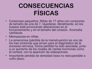 CONSECUENCIAS
FÍSICAS
• Corazones pequeños: Niñas de 17 años con corazones
de tamaño de una de 7. Quedarse, literalmente, en los
huesos está provocando alteraciones en el
funcionamiento y en el tamaño del corazón. Anomalía
cardíacas.
• Menopausia en niñas.
• La amenorrea (pérdida de la menstruación) es uno de
los tres síntomas que sirven para el diagnóstico de la
anorexia nerviosa. Dicha pérdida ha sido asociada, junto
a un aumento de los niveles de ciertas hormonas como
el cortisol, con la aparición de osteoporosis.
• Importante pérdida de densidad ósea no reecuperable a
corto plazo.
 