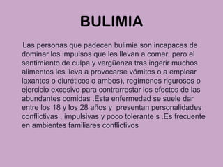 BULIMIA
Las personas que padecen bulimia son incapaces de
dominar los impulsos que les llevan a comer, pero el
sentimiento de culpa y vergüenza tras ingerir muchos
alimentos les lleva a provocarse vómitos o a emplear
laxantes o diuréticos o ambos), regímenes rigurosos o
ejercicio excesivo para contrarrestar los efectos de las
abundantes comidas .Esta enfermedad se suele dar
entre los 18 y los 28 años y presentan personalidades
conflictivas , impulsivas y poco tolerante s .Es frecuente
en ambientes familiares conflictivos
 