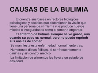 CAUSAS DE LA BULIMIA
Encuentra sus bases en factores biológicos .
psicológicos y sociales que distorsionan la visión que
tiene una persona de sí misma y le produce nuevos
miedos e inseguridades como el temor a engordar.
El enfermo de bulimia siempre se ve gordo, aun
cuando su peso es normal, pero no puede reprimir
sus ansias de comer.
Se manifiesta esta enfermedad normalmente tras:
Numerosas dietas fallidas, al ser frecuentemente
dañinas y sin control medico
La limitación de alimentos les lleva a un estado de
ansiedad
 