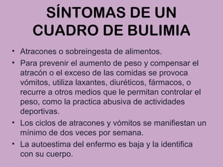 SÍNTOMAS DE UN
CUADRO DE BULIMIA
• Atracones o sobreingesta de alimentos.
• Para prevenir el aumento de peso y compensar el
atracón o el exceso de las comidas se provoca
vómitos, utiliza laxantes, diuréticos, fármacos, o
recurre a otros medios que le permitan controlar el
peso, como la practica abusiva de actividades
deportivas.
• Los ciclos de atracones y vómitos se manifiestan un
mínimo de dos veces por semana.
• La autoestima del enfermo es baja y la identifica
con su cuerpo.
 