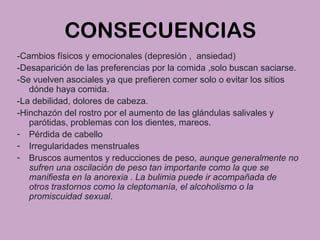 CONSECUENCIAS
-Cambios físicos y emocionales (depresión , ansiedad)
-Desaparición de las preferencias por la comida ,solo buscan saciarse.
-Se vuelven asociales ya que prefieren comer solo o evitar los sitios
dónde haya comida.
-La debilidad, dolores de cabeza.
-Hinchazón del rostro por el aumento de las glándulas salivales y
parótidas, problemas con los dientes, mareos.
- Pérdida de cabello
- Irregularidades menstruales
- Bruscos aumentos y reducciones de peso, aunque generalmente no
sufren una oscilación de peso tan importante como la que se
manifiesta en la anorexia . La bulimia puede ir acompañada de
otros trastornos como la cleptomanía, el alcoholismo o la
promiscuidad sexual.
 