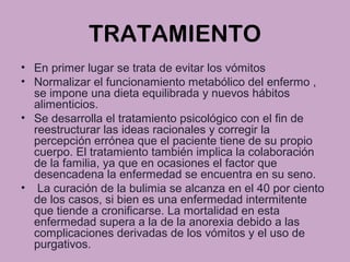 TRATAMIENTO
• En primer lugar se trata de evitar los vómitos
• Normalizar el funcionamiento metabólico del enfermo ,
se impone una dieta equilibrada y nuevos hábitos
alimenticios.
• Se desarrolla el tratamiento psicológico con el fin de
reestructurar las ideas racionales y corregir la
percepción errónea que el paciente tiene de su propio
cuerpo. El tratamiento también implica la colaboración
de la familia, ya que en ocasiones el factor que
desencadena la enfermedad se encuentra en su seno.
• La curación de la bulimia se alcanza en el 40 por ciento
de los casos, si bien es una enfermedad intermitente
que tiende a cronificarse. La mortalidad en esta
enfermedad supera a la de la anorexia debido a las
complicaciones derivadas de los vómitos y el uso de
purgativos.
 