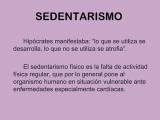 SEDENTARISMO
Hipócrates manifestaba: “lo que se utiliza se
desarrolla, lo que no se utiliza se atrofia”.
El sedentarismo físico es la falta de actividad
física regular, que por lo general pone al
organismo humano en situación vulnerable ante
enfermedades especialmente cardíacas.
 