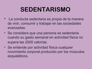 SEDENTARISMO
• La conducta sedentaria es propia de la manera
de vivir, consumir y trabajar en las sociedades
avanzadas.
• Se considera que una persona es sedentaria
cuando su gasto semanal en actividad física no
supera las 2000 calorías.
• Se entiende por actividad física cualquier
movimiento corporal producido por los músculos
esqueléticos.
 