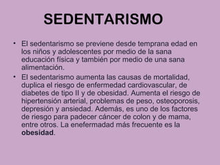 SEDENTARISMO
• El sedentarismo se previene desde temprana edad en
los niños y adolescentes por medio de la sana
educación física y también por medio de una sana
alimentación.
• El sedentarismo aumenta las causas de mortalidad,
duplica el riesgo de enfermedad cardiovascular, de
diabetes de tipo II y de obesidad. Aumenta el riesgo de
hipertensión arterial, problemas de peso, osteoporosis,
depresión y ansiedad. Además, es uno de los factores
de riesgo para padecer cáncer de colon y de mama,
entre otros. La enefermadad más frecuente es la
obesidad.
 