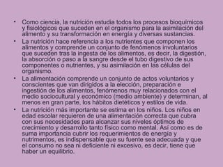 • Como ciencia, la nutrición estudia todos los procesos bioquímicos
y fisiológicos que suceden en el organismo para la asimilación del
alimento y su transformación en energía y diversas sustancias.
• La nutrición hace referencia a los nutrientes que componen los
alimentos y comprende un conjunto de fenómenos involuntarios
que suceden tras la ingesta de los alimentos, es decir, la digestión,
la absorción o paso a la sangre desde el tubo digestivo de sus
componentes o nutrientes, y su asimilación en las células del
organismo.
• La alimentación comprende un conjunto de actos voluntarios y
conscientes que van dirigidos a la elección, preparación e
ingestión de los alimentos, fenómenos muy relacionados con el
medio sociocultural y económico (medio ambiente) y determinan, al
menos en gran parte, los hábitos dietéticos y estilos de vida.
• La nutrición más importante se estima en los niños. Los niños en
edad escolar requieren de una alimentación correcta que cubra
con sus necesidades para alcanzar sus niveles óptimos de
crecimiento y desarrollo tanto físico como mental. Así como es de
suma importancia cubrir los requerimientos de energía y
nutrimentos, es indispensable que su fuente sea adecuada y que
el consumo no sea ni deficiente ni excesivo, es decir, tiene que
haber un equilibrio.
 