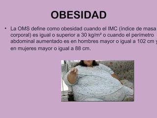 OBESIDAD
• La OMS define como obesidad cuando el IMC (índice de masa
corporal) es igual o superior a 30 kg/m² o cuando el perímetro
abdominal aumentado es en hombres mayor o igual a 102 cm y
en mujeres mayor o igual a 88 cm.
 