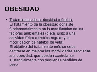 OBESIDAD
• Tratamientos de la obesidad mórbida:
El tratamiento de la obesidad consiste
fundamentalmente en la modificación de los
factores ambientales (dieta, junto a una
actividad física aeróbica regular y la
modificación de hábitos de vida).
El objetivo del tratamiento médico debe
centrarse en mejorar las morbilidades asociadas
a la obesidad, que pueden controlarse
sustancialmente con pequeñas pérdidas de
peso.
 