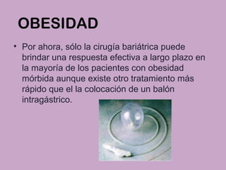 OBESIDAD
• Por ahora, sólo la cirugía bariátrica puede
brindar una respuesta efectiva a largo plazo en
la mayoría de los pacientes con obesidad
mórbida aunque existe otro tratamiento más
rápido que el la colocación de un balón
intragástrico.
 