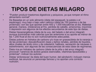 TIPOS DE DIETAS MILAGRO
• “Pueden producir trastornos digestivos y psíquicos, ya que rompen el ritmo
alimentario normal".
• De Basadas en un solo alimento (dieta del espagueti, la patata o el
espárrago): muy bajo o bajo valor calórico (dieta de 150 gramos o de las
proteínas): son las que aportan entre 400 y 1.000 kilocalorías al día. Malestar
general, mareos, intolerancia al frío, pérdida de cabello, amenorrea, insomnio
o depresión son algunos de los efectos secundarios de este tipo de dietas.
• Dietas hipoenergéticas (dieta de la uva, del helado o del arroz integral):
aunque suministran más calorías que las anteriores si su aporte es menor de
las 1.200 Kcal al día no son nutricionalmente adecuadas.
• Dietas pobres en hidratos de carbono y/o ricas en grasas(dieta de la naranja o
de las proteínas): descalcificación ósea y daños renales, pérdida de líquidos,
altos niveles de ácido úrico y de colesterol, halitosis, sensación de náuseas o
estreñimiento, son algunas de las consecuencias de esta clase de regímenes.
• Dieta rica en hidratos de carbono (dieta de la piña o del arroz integral):
provocan "carencia de ácidos grasos esenciales, vitaminas liposolubles y
proteínas", indican los autores.
• Dietas 'pintorescas' (la dieta del buen humor, del sándwich): incluyen menús
exóticos, las anuncia un personaje famoso y no aportan una correcta
nutrición.
 