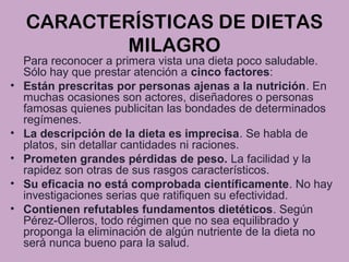 CARACTERÍSTICAS DE DIETAS
MILAGRO
Para reconocer a primera vista una dieta poco saludable.
Sólo hay que prestar atención a cinco factores:
• Están prescritas por personas ajenas a la nutrición. En
muchas ocasiones son actores, diseñadores o personas
famosas quienes publicitan las bondades de determinados
regímenes.
• La descripción de la dieta es imprecisa. Se habla de
platos, sin detallar cantidades ni raciones.
• Prometen grandes pérdidas de peso. La facilidad y la
rapidez son otras de sus rasgos característicos.
• Su eficacia no está comprobada científicamente. No hay
investigaciones serias que ratifiquen su efectividad.
• Contienen refutables fundamentos dietéticos. Según
Pérez-Olleros, todo régimen que no sea equilibrado y
proponga la eliminación de algún nutriente de la dieta no
será nunca bueno para la salud.
 