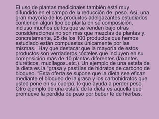 El uso de plantas medicinales también está muy
difundido en el campo de la reducción de peso. Así, una
gran mayoría de los productos adelgazantes estudiados
contienen algún tipo de planta en su composición,
incluso muchos de los que se venden bajo otras
consideraciones no son más que mezclas de plantas y,
concretamente, 25 de los 100 productos que hemos
estudiado están compuestos únicamente por las
mismas. Hay que destacar que la mayoría de estos
productos son verdaderos cócteles que incluyen en su
composición más de 10 plantas diferentes (laxantes,
diuréticos, mucílagos..etc.). Un ejemplo de una estafa de
la dieta es la “grasa y pastillas de hidratos de carbono de
bloqueo. “Esta oferta se supone que la dieta sea eficaz
mediante el bloqueo de la grasa y los carbohidratos que
usted pone en su cuerpo, lo que ayuda a perder peso.
Otro ejemplo de una estafa de la dieta es aquella que
promueve la pérdida de peso por beber té de hierbas.
 