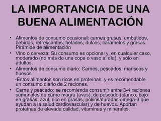 LA IMPORTANCIA DE UNA
BUENA ALIMENTACIÓN
• Alimentos de consumo ocasional: carnes grasas, embutidos,
bebidas, refrescantes, helados, dulces, caramelos y grasas.
Pirámide de alimentación
• Vino o cerveza: Su consumo es opcional y, en cualquier caso,
moderado (no más de una copa o vaso al día), y sólo en
adultos.
• Alimentos de consumo diario: Carnes, pescados, mariscos y
huevos
-Estos alimentos son ricos en proteínas, y es recomendable
un consumo diario de 2 raciones.
• Carne y pescado: se recomienda consumir entre 3-4 raciones
semanales de carne magra (aves), de pescado (blanco, bajo
en grasas; azul, rico en grasas, poliinsaturadas omega-3 que
ayudan a la salud cardiovascular) y de huevos. Aportan
proteínas de elevada calidad, vitaminas y minerales.
 