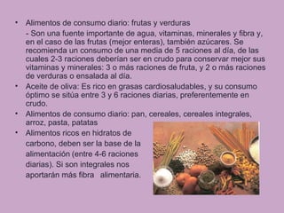 • Alimentos de consumo diario: frutas y verduras
- Son una fuente importante de agua, vitaminas, minerales y fibra y,
en el caso de las frutas (mejor enteras), también azúcares. Se
recomienda un consumo de una media de 5 raciones al día, de las
cuales 2-3 raciones deberían ser en crudo para conservar mejor sus
vitaminas y minerales: 3 o más raciones de fruta, y 2 o más raciones
de verduras o ensalada al día.
• Aceite de oliva: Es rico en grasas cardiosaludables, y su consumo
óptimo se sitúa entre 3 y 6 raciones diarias, preferentemente en
crudo.
• Alimentos de consumo diario: pan, cereales, cereales integrales,
arroz, pasta, patatas
• Alimentos ricos en hidratos de
carbono, deben ser la base de la
alimentación (entre 4-6 raciones
diarias). Si son integrales nos
aportarán más fibra alimentaria.
 