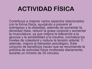 ACTIVIDAD FÍSICA
Contribuye a mejorar varios aspectos relacionados
con la forma física, ayudando a prevenir el
sobrepeso y la obesidad, además de aumentar la
densidad ósea, reducir la grasa corporal y aumentar
la musculatura, ya que mejora la tolerancia a la
glucosa y la sensibilidad a la insulina, normaliza los
niveles de colesterol y reduce la tensión arterial. Y,
además, mejora el bienestar psicológico. Este
conjunto de beneficios hacen que se recomiende la
práctica de actividad física moderada diariamente,
durante un mínimo de 30 minutos.
 