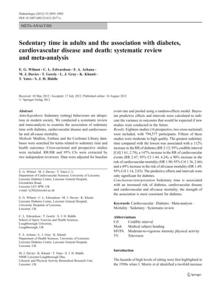 META-ANALYSIS
Sedentary time in adults and the association with diabetes,
cardiovascular disease and death: systematic review
and meta-analysis
E. G. Wilmot & C. L. Edwardson & F. A. Achana &
M. J. Davies & T. Gorely & L. J. Gray & K. Khunti &
T. Yates & S. J. H. Biddle
Received: 10 May 2012 /Accepted: 17 July 2012 /Published online: 14 August 2012
# Springer-Verlag 2012
Abstract
Aims/hypothesis Sedentary (sitting) behaviours are ubiqui-
tous in modern society. We conducted a systematic review
and meta-analysis to examine the association of sedentary
time with diabetes, cardiovascular disease and cardiovascu-
lar and all-cause mortality.
Methods Medline, Embase and the Cochrane Library data-
bases were searched for terms related to sedentary time and
health outcomes. Cross-sectional and prospective studies
were included. RR/HR and 95% CIs were extracted by
two independent reviewers. Data were adjusted for baseline
event rate and pooled using a random-effects model. Bayes-
ian predictive effects and intervals were calculated to indi-
cate the variance in outcomes that would be expected if new
studies were conducted in the future.
Results Eighteen studies (16 prospective, two cross-sectional)
were included, with 794,577 participants. Fifteen of these
studies were moderate to high quality. The greatest sedentary
time compared with the lowest was associated with a 112%
increase in the RR of diabetes (RR 2.12; 95% credible interval
[CrI] 1.61, 2.78), a 147% increase in the RR of cardiovascular
events (RR 2.47; 95% CI 1.44, 4.24), a 90% increase in the
risk of cardiovascular mortality (HR 1.90; 95% CrI 1.36, 2.66)
and a 49% increase in the risk of all-cause mortality (HR 1.49;
95% CrI 1.14, 2.03). The predictive effects and intervals were
only significant for diabetes.
Conclusions/interpretation Sedentary time is associated
with an increased risk of diabetes, cardiovascular disease
and cardiovascular and all-cause mortality; the strength of
the association is most consistent for diabetes.
Keywords Cardiovascular . Diabetes . Meta-analysis .
Mortality . Sedentary . Systematic review
Abbreviations
CrI Credible interval
Mesh Medical subject heading
MVPA Moderate-to-vigorous intensity physical activity
TV Television
Introduction
The hazards of high levels of sitting were first highlighted in
the 1950s when J. Morris et al identified a twofold increase
E. G. Wilmot :M. J. Davies :T. Yates (*)
Department of Cardiovascular Sciences, University of Leicester,
Leicester Diabetes Centre, Leicester General Hospital,
Gwendolen Road,
Leicester LE5 4PW, UK
e-mail: ty20@leicester.ac.uk
E. G. Wilmot :C. L. Edwardson :M. J. Davies :K. Khunti
Leicester Diabetes Centre, Leicester General Hospital,
University Hospitals of Leicester,
Leicester, UK
C. L. Edwardson :T. Gorely :S. J. H. Biddle
School of Sport, Exercise and Health Sciences,
Loughborough University,
Loughborough, UK
F. A. Achana :L. J. Gray :K. Khunti
Department of Health Sciences, University of Leicester,
Leicester Diabetes Centre, Leicester General Hospital,
Leicester, UK
M. J. Davies :K. Khunti :T. Yates :S. J. H. Biddle
NIHR Leicester-Loughborough Diet,
Lifestyle and Physical Activity Biomedical Research Unit,
Leicester, UK
Diabetologia (2012) 55:2895–2905
DOI 10.1007/s00125-012-2677-z
 