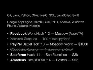 C#, Java, Python, Objective-C, SQL, JavaScript, Swift
Google AppEngine, Heroku, iOS, .NET, Android, Windows
Phone, Arduino, Node.js
• Facebook WorldHack ’12 — Moscow (AppleTV)
• Хакатон Яндекса — 100 тысяч рублей
• PayPal BattleHack ’13 — Moscow, World — $100k
• Сбербанк Хакатон — 1 миллион рублей
• Saleforce Hack ’14 — San Francisco — $3k
• Amadeus Hack@1050 ’14 — Boston — $6k
 