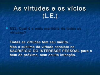 As virtudes e os víciosAs virtudes e os vícios
(L.E.)(L.E.)
 893. Qual é a mais meritória de todas as893. Qual é a mais meritória de todas as
virtudes?virtudes?
Todas as virtudes tem seu mérito...Todas as virtudes tem seu mérito...
Mas o sublime da virtude consiste noMas o sublime da virtude consiste no
SACRIFÍCIO DO INTERESSE PESSOAL para oSACRIFÍCIO DO INTERESSE PESSOAL para o
bem do próximo, sem oculta intenção.bem do próximo, sem oculta intenção.
 