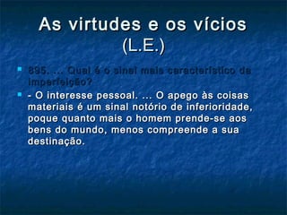 As virtudes e os víciosAs virtudes e os vícios
(L.E.)(L.E.)
 895. ... Qual é o sinal mais característico da895. ... Qual é o sinal mais característico da
imperfeição?imperfeição?
 - O interesse pessoal. ... O apego às coisas- O interesse pessoal. ... O apego às coisas
materiais é um sinal notório de inferioridade,materiais é um sinal notório de inferioridade,
poque quanto mais o homem prende-se aospoque quanto mais o homem prende-se aos
bens do mundo, menos compreende a suabens do mundo, menos compreende a sua
destinação.destinação.
 