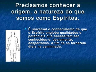 Precisamos conhecer aPrecisamos conhecer a
origem, a natureza do queorigem, a natureza do que
somos como Espíritos.somos como Espíritos.
 É universal o conhecimento de queÉ universal o conhecimento de que
o Espírito engloba qualidades eo Espírito engloba qualidades e
potenciais que necessitam serpotenciais que necessitam ser
conhecidos e, obviamente,conhecidos e, obviamente,
despertados, a fim de se tornaremdespertados, a fim de se tornarem
úteis na caminhada.úteis na caminhada.
 