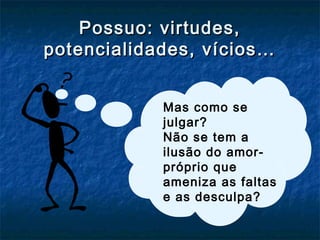 Possuo: virtudes,Possuo: virtudes,
potencialidades, vícios…potencialidades, vícios…
Mas como se
julgar?
Não se tem a
ilusão do amor-
próprio que
ameniza as faltas
e as desculpa?
 
