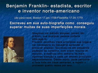 Benjamin Franklin- estadista, escritorBenjamin Franklin- estadista, escritor
e inventor norte-americanoe inventor norte-americano
(do pára-raios, Boston 17.jan.1706-Filadélfia 17.04.1779(do pára-raios, Boston 17.jan.1706-Filadélfia 17.04.1779
Escreveu em sua auto-biografia como conseguiuEscreveu em sua auto-biografia como conseguiu
superar muitas de suas imperfeições morais.superar muitas de suas imperfeições morais.
Imaginou um método simples, porém tão
prático, que qualquer pessoa poderia
empregá-lo.
Franklin escolheu treze princípios que julgava
ser necessário ou desejável aprender e
procurar praticar. Escreveu-os em pequenos
pedaços de cartolina, com breve resumo do
assunto, e dedicou uma semana da mais
rigorosa atenção a cada um desses princípios
separadamente. Desse modo, pode percorrer
a lista toda em treze semanas, e repetir o
processo quatro vezes por ano.
 
