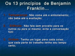 Os 13 princípios de BenjaminOs 13 princípios de Benjamin
Franklin…Franklin…
1. Temperança1. Temperança-- Não coma até o embotamento;Não coma até o embotamento;
não beba até a exaltação;não beba até a exaltação;
2. Silêncio2. Silêncio-- Não fale sem proveito para osNão fale sem proveito para os
outros ou para si mesmo; evite a conversaçãooutros ou para si mesmo; evite a conversação
fútilfútil
3. Ordem-3. Ordem- Tenha um lugar para cada coisa;Tenha um lugar para cada coisa;
que cada parte do trabalho tenha seu tempoque cada parte do trabalho tenha seu tempo
certo;certo;
 