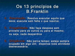 Os 13 princípios deOs 13 princípios de
B.FranklinB.Franklin
4. Resolução4. Resolução-- Resolva executar aquilo queResolva executar aquilo que
deve; execute sem falta o que resolve.deve; execute sem falta o que resolve.
5. Frugalidade-5. Frugalidade- Não faça despesa semNão faça despesa sem
proveito para os outros ou para si mesmo;proveito para os outros ou para si mesmo;
ou seja, nada desperdiceou seja, nada desperdice
6. Diligência-6. Diligência- Não perca tempo; esteja sempreNão perca tempo; esteja sempre
ocupado em algo útil; dispense toda atividadeocupado em algo útil; dispense toda atividade
desnecessária.desnecessária.
 
