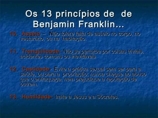Os 13 princípios de deOs 13 princípios de de
Benjamin Franklin…Benjamin Franklin…
10. Asseio10. Asseio – N– Não tolere falta de asseio no corpo, noão tolere falta de asseio no corpo, no
vesturário, ou na habitação.vesturário, ou na habitação.
11. Tranqüilidade11. Tranqüilidade -- Não se perturbe por coisas triviais,Não se perturbe por coisas triviais,
acidentes comuns ou inevitáveisacidentes comuns ou inevitáveis
12. Castidade12. Castidade- E- Evite a prática sexual sem ser para avite a prática sexual sem ser para a
saúde, ou para a procriação; nunca chegue ao abusosaúde, ou para a procriação; nunca chegue ao abuso
que o enfraqueça, nem prejudique a reputação deque o enfraqueça, nem prejudique a reputação de
outrem.outrem.
13. Humildade-13. Humildade- Imite a Jesus e a Sócrates.Imite a Jesus e a Sócrates.
 