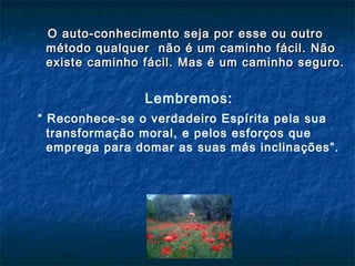 O auto-conhecimento seja por esse ou outroO auto-conhecimento seja por esse ou outro
método qualquer nmétodo qualquer não é um caminho fácil. Nãoão é um caminho fácil. Não
existe caminho fácil. Mas é um caminho seguro.existe caminho fácil. Mas é um caminho seguro.
Lembremos:
“ Reconhece-se o verdadeiro Espírita pela sua
transformação moral, e pelos esforços que
emprega para domar as suas más inclinações”.
 