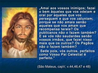  „„Amai aos vossos inimigos; fazeiAmai aos vossos inimigos; fazei
o bem àqueles que vos odeiam eo bem àqueles que vos odeiam e
orai por aqueles que vosorai por aqueles que vos
perseguem e que vos caluniam;perseguem e que vos caluniam;
porque se não amais senãoporque se não amais senão
aqueles que vos amam queaqueles que vos amam que
recompensa tereis? Osrecompensa tereis? Os
publicanos não o fazem também?publicanos não o fazem também?
E se vós não saudardes senãoE se vós não saudardes senão
vossos irmãos, que fazei nissovossos irmãos, que fazei nisso
mais que os outros? Os Pagãosmais que os outros? Os Pagãos
não o fazem também?não o fazem também?
Sede pois, vós outros, perfeitosSede pois, vós outros, perfeitos
como Vosso Pai Celestial écomo Vosso Pai Celestial é
perfeito.”perfeito.”
(São Mateus, capV, v.44,46,47 e 48)(São Mateus, capV, v.44,46,47 e 48)
 