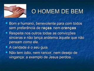 O HOMEM DE BEMO HOMEM DE BEM
 Bom e humano, benevolente para com todosBom e humano, benevolente para com todos
sem preferência desem preferência de raçasraças nemnem crençascrenças
 Respeita nos outros todas as convicçõesRespeita nos outros todas as convicções
sinceras e não lança anátema àquele que nãosinceras e não lança anátema àquele que não
pensam como ele.pensam como ele.
 A caridade é o seu guiaA caridade é o seu guia
 Não tem ódio, nem rancor, nem desejo deNão tem ódio, nem rancor, nem desejo de
vingança: a exemplo de Jesus perdoa...vingança: a exemplo de Jesus perdoa...
 