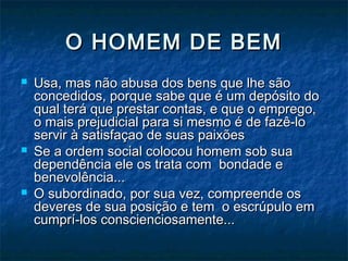 O HOMEM DE BEMO HOMEM DE BEM
 Usa, mas não abusa dos bens que lhe sãoUsa, mas não abusa dos bens que lhe são
concedidos, porque sabe que é um depósito doconcedidos, porque sabe que é um depósito do
qual terá que prestar contas, e que o emprego,qual terá que prestar contas, e que o emprego,
o mais prejudicial para si mesmo é de fazê-loo mais prejudicial para si mesmo é de fazê-lo
servir à satisfaçao de suas paixõesservir à satisfaçao de suas paixões
 Se a ordem social colocou homem sob suaSe a ordem social colocou homem sob sua
dependência ele os trata com bondade edependência ele os trata com bondade e
benevolência...benevolência...
 O subordinado, por sua vez, compreende osO subordinado, por sua vez, compreende os
deveres de sua posição e tem o escrúpulo emdeveres de sua posição e tem o escrúpulo em
cumprí-los conscienciosamente...cumprí-los conscienciosamente...
 