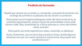 “Aquele que semeia saiu a semear; e, semeando, uma parte da semente caiu
ao longo do caminho e os pássaros do céu vieram e a comeram.
Outra parte caiu em lugares pedregosos onde não havia muita terra; as
sementes logo brotaram, porque carecia de profundidade a terra onde
haviam caído. Mas, levantando-se, o Sol as queimou e, como não tinham
raízes, secaram.
Outra parte caiu entre espinheiros e estes, crescendo, as abafaram.
Outra, finalmente, caiu em terra boa e produziu frutos, dando algumas
sementes cem por um, outras sessenta e outras trinta. Ouça quem tem
ouvidos de ouvir.”
Parábola do Semeador
 